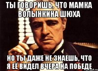 Ты говоришь, что мамка волынкина шюха но ты даже не знаешь, что я её видел вчера на победе