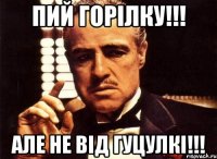 Пий горілку!!! але не від гуцулкі!!!