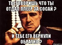 Ты говоришь что ты отдал плеер за сосай ? И тебе его вернули обратно ?