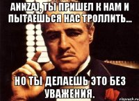 Annzaj, ты пришел к нам и пытаешься нас троллить... но ты делаешь это без уважения.