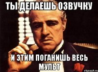 Ты делаешь озвучку и этим поганишь весь мульт