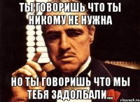 Ты говоришь что ты никому не нужна но ты говоришь что мы тебя задолбали...