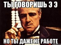 Ты говоришь э э Но ты даже не работе