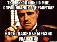 ты приходишь ко мне, спрашиваешь где ракетка? но ты даже не выразил уважения