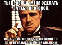 Ты просишь меня сделать за тебя протокол. Но ты делаешь это без уважения. Ты даже не называешь меня сладким.