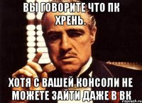 Вы говорите что ПК хрень. Хотя с вашей консоли не можете зайти даже в Вк