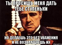 Ты просишь меня дать тебе ступеньки но делаешь это без уважения и не возвращаешь их