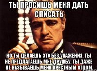 ты просишь меня дать списать но ты делаешь это без уважения, ты не предлагаешь мне дружбу, ты даже не называешь меня крестным отцом