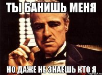 Ты банишь меня но даже не знаешь кто я