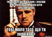 Ти фарбуєшся щодня, і носиш високі підбори, щоб бути красивішою тобі мало того, що ти українка?