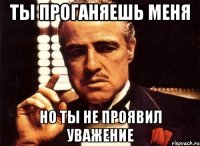 Ты проганяешь меня Но ты не проявил уважение