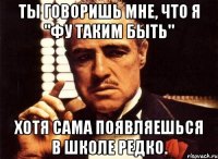 ты говоришь мне, что я "Фу таким быть" Хотя сама появляешься в школе редко.