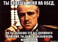 Ты зовешь меня на обед, но ты делаешь это без должного уважения. Ты даже не называешь меня доном