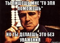 Ты пишешь мне "го эля поможешь" Но ты делаешь это без уважения