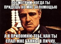 Посмотрим, когда ты придешь ко мне за помощью а я припомню тебе, как ты слал мне баяны в личку.