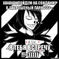 хахахах пойдем на свидание в заброшеный парк ???=, я тебя встречу !!=)))))