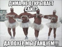 Дима ,не открывает сайт? Да похер,мы Танцуем!!!