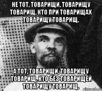 Не тот, товарищи, товарищу товарищ, Кто при товарищах товарищу товарищ, А тот, товарищи, товарищу товарищ, Кто без товарищей товарищу товарищ.