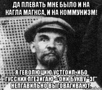 Да плевать мне было и на Кагла Магкса, и на коммунизм! Я геволюцию устгоил, ибо гусских пгезигаю – они букву "эг" непгавильно выговагивают.