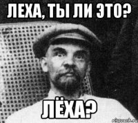 Леха, ты ли это? ЛЁХА?