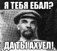 Я тебя ебал? Да ты ахуел!