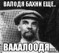 валодя бахни еще.. вааалоодя....