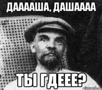 Дааааша, Дашаааа Ты гдеее?