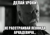 Делай уроки, не расстраивай Леонида Аркадевича...