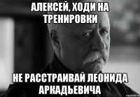 Алексей, ходи на тренировки не расстраивай Леонида Аркадьевича