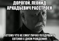 Дорогой, Леонид Аркадьевич РАССТРОЕН Потому что не смог лично поздравить Евгения с ДНЕМ РОЖДЕНИЯ!