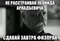 НЕ РАССТРАИВАЙ ЛЕОНИДА АРКАДЬЕВИЧА СДАВАЙ ЗАВТРА ФИЗПРАК