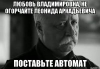 Любовь Владимировна, не огорчайте Леонида Аркадьевича Поставьте автомат