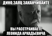 Дино,Заяц Заканчивайте Вы расстраиваете Леонида Аркадьевича