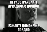 не расстраивайте аркадича с дочкой езжайте домой уже поздно