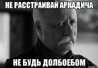 не расстраивай аркадича не будь долбоебом