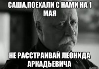 Саша,поехали с нами на 1 мая не расстраивай Леонида Аркадьевича