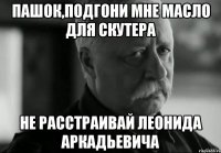 Пашок,подгони мне масло для скутера не расстраивай Леонида Аркадьевича