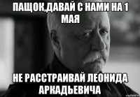 Пащок,давай с нами на 1 мая не расстраивай леонида аркадьевича