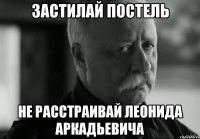 Застилай постель Не расстраивай Леонида Аркадьевича