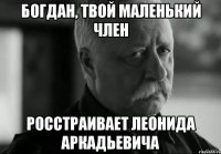 Богдан, Твой маленький член Росстраивает Леонида Аркадьевича