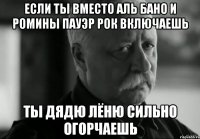 Если ты вместо Аль Бано и Ромины Пауэр рок включаешь ты дядю Лёню сильно огорчаешь