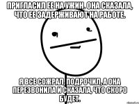 Пригласил ее на ужин. Она сказала, что ее задерживают на работе. Я все сожрал, подрочил, а она перезвонила и сказала, что скоро будет.