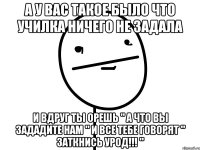 А у вас такое было что училка ничего не задала и вдруг ты орешь " А что вы зададите нам " и все тебе говорят " Заткнись урод!!! "