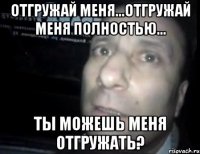 Отгружай меня...отгружай меня полностью... Ты можешь меня отгружать?