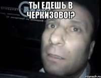 Ты едешь в Черкизово!? 