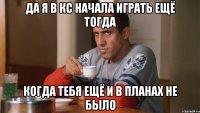 да я в кс начала играть ещё тогда когда тебя ещё и в планах не было