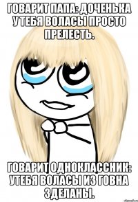 говарит папа: доченька у тебя воласы просто прелесть. говарит одноклассник: утебя воласы из говна зделаны.