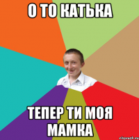 о то катька тепер ти моя мамка