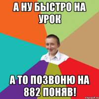 А ну быстро на урок а то позвоню на 882 поняв!