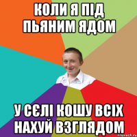 коли я під пьяним ядом у сєлі кошу всіх нахуй взглядом